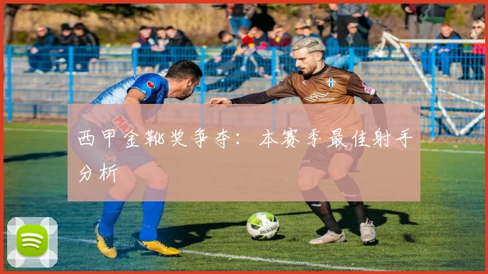 西甲金靴奖争夺：本赛季最佳射手分析