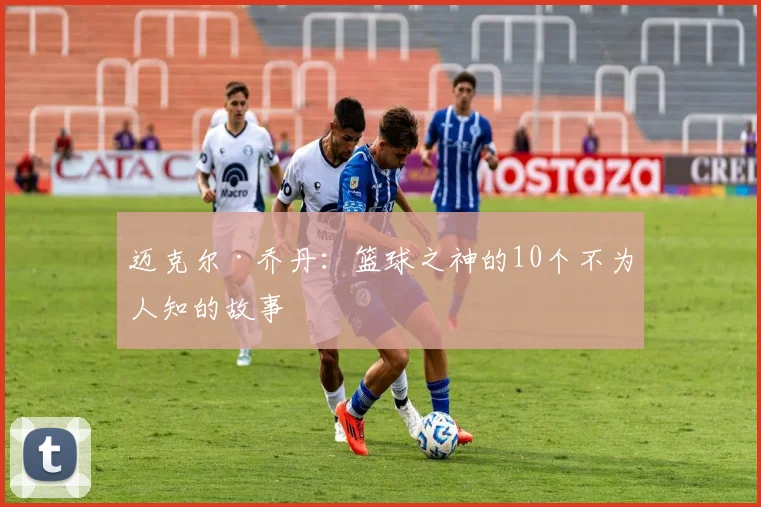 迈克尔·乔丹：篮球之神的10个不为人知的故事