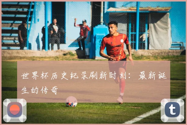 世界杯历史纪录刷新时刻：最新诞生的传奇