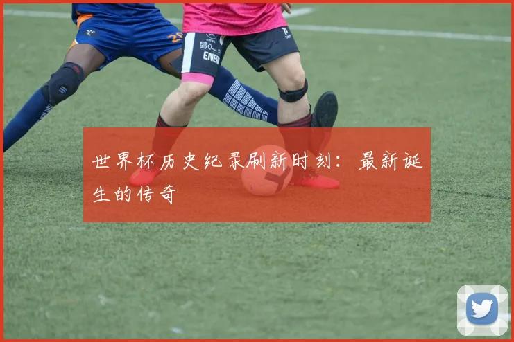 世界杯历史纪录刷新时刻：最新诞生的传奇