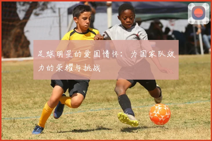 足球明星的爱国情怀：为国家队效力的荣耀与挑战