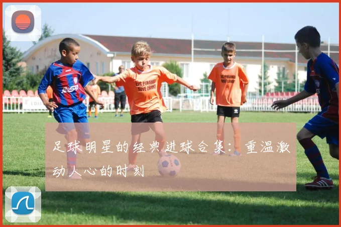 足球明星的经典进球合集：重温激动人心的时刻