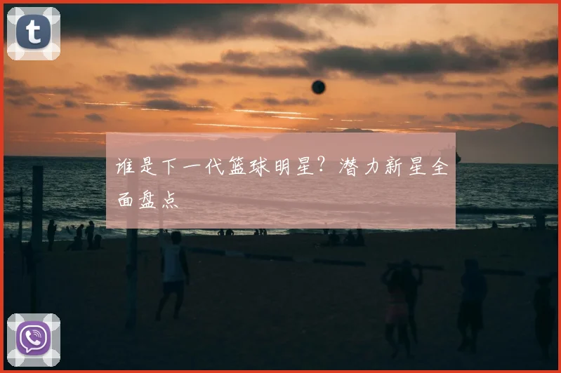 谁是下一代篮球明星？潜力新星全面盘点